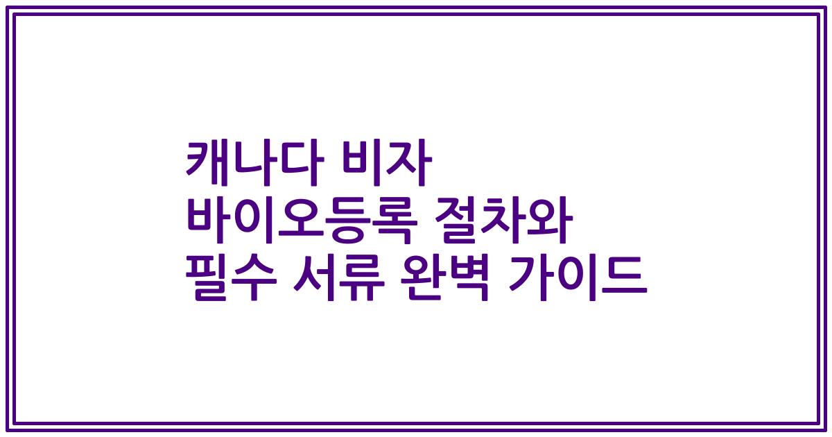 캐나다 비자 바이오등록 절차와 필수 서류 완벽 가이드