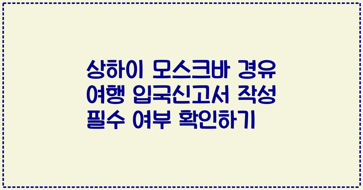 상하이 모스크바 경유 여행 입국신고서 작성 필수 여부 확인하기