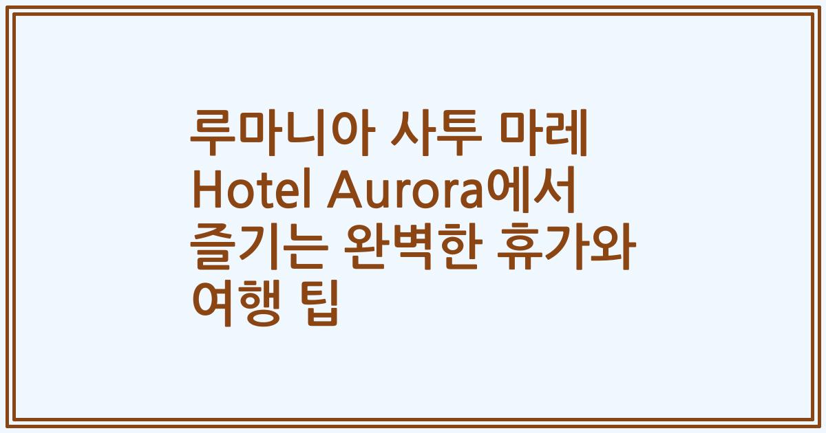 루마니아 사투 마레 Hotel Aurora에서 즐기는 완벽한 휴가와 여행 팁