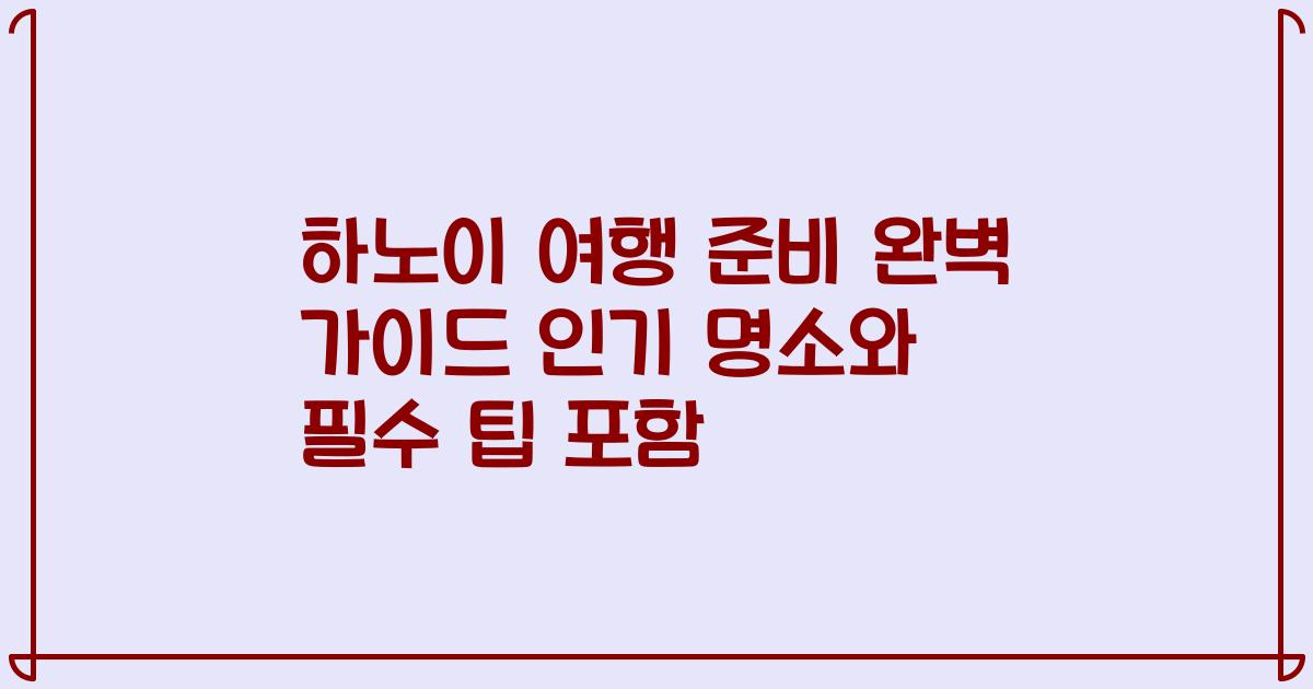 하노이 여행 준비 완벽 가이드 인기 명소와 필수 팁 포함