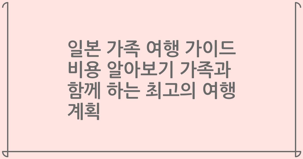 일본 가족 여행 가이드 비용 알아보기 가족과 함께 하는 최고의 여행 계획